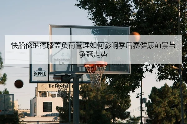 快船伦纳德膝盖负荷管理如何影响季后赛健康前景与争冠走势
