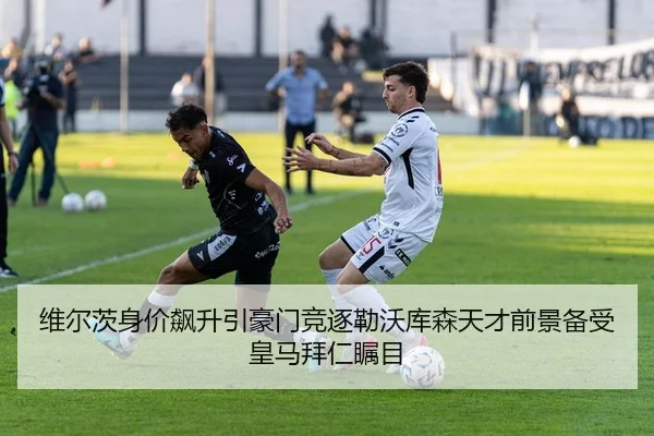 维尔茨身价飙升引豪门竞逐勒沃库森天才前景备受皇马拜仁瞩目
